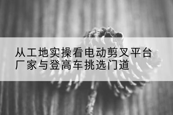晋江电动剪叉升降平台厂家-从工地实操看电动剪叉平台厂家与登高车挑选门道
