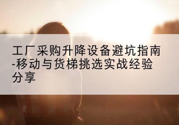 晋江移动式升降机怎么选-工厂采购升降设备避坑指南-移动与货梯挑选实战经验分享
