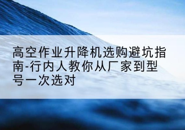 晋江升降平台厂家-高空作业升降机选购避坑指南-行内人教你从厂家到型号一次选对