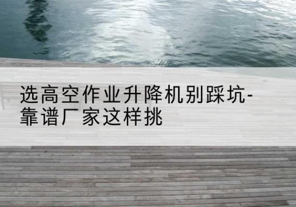 晋江剪叉式升降机厂家-选高空作业升降机别踩坑-靠谱厂家这样挑