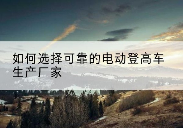 晋江电动登高车厂家-如何选择可靠的电动登高车生产厂家