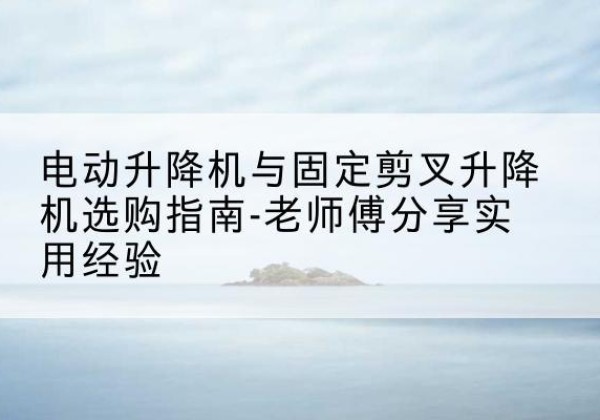 晋江电动升降机怎么选-电动升降机与固定剪叉升降机选购指南-老师傅分享实用经验