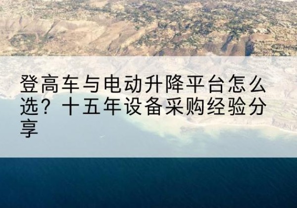 晋江登高车厂家厂家-登高车与电动升降平台怎么选？十五年设备采购经验分享
