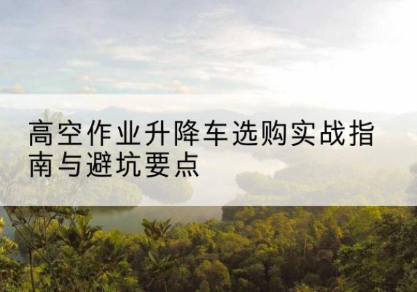 晋江升降车怎么选-高空作业升降车选购实战指南与避坑要点