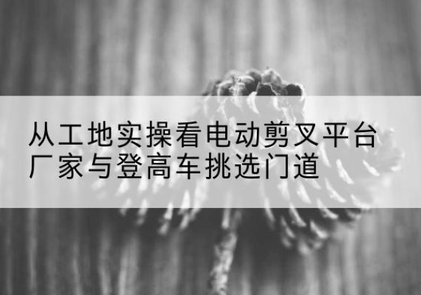 晋江电动剪叉升降平台厂家-从工地实操看电动剪叉平台厂家与登高车挑选门道