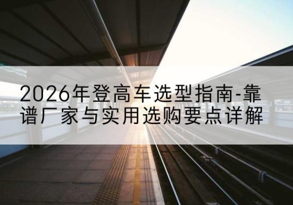 晋江登高车厂家推荐-2026年登高车选型指南-靠谱厂家与实用选购要点详解